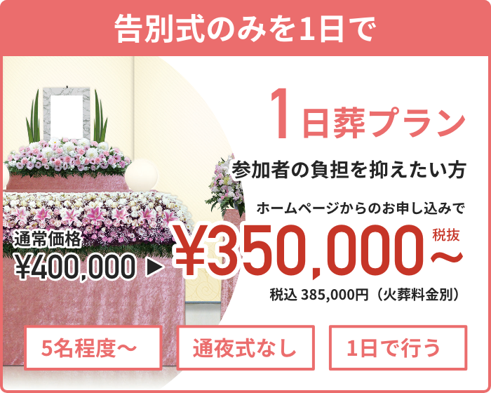 【告別式のみを1日で】　1日葬プラン　参加者の負担を抑えたい方 　ホームページからのお申し込みで通常価格440,000円 資料請求割引価格385,000円（税込）から　5名程度〜　通夜式なし　1日で行う