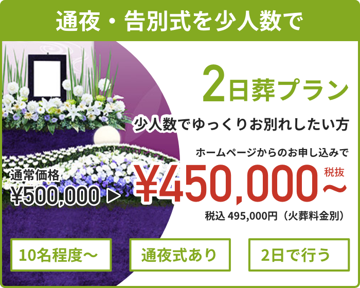 【通夜・告別式を少人数で】　2日葬プラン　少人数でゆっくりお別れしたい方　ホームページからのお申し込みで通常価格550,000円 資料請求割引価格 495,000円（税込）から　10名程度〜　通夜式あり　2日で行う